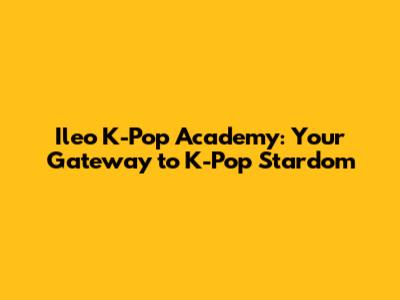 Ileo K-Pop Academy: Your Gateway to K-Pop Stardom