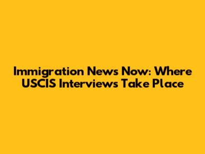 Immigration News Now: Where USCIS Interviews Take Place
