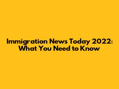 Immigration News Today 2022: What You Need to Know