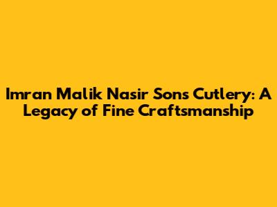 Imran Malik Nasir Sons Cutlery: A Legacy of Fine Craftsmanship