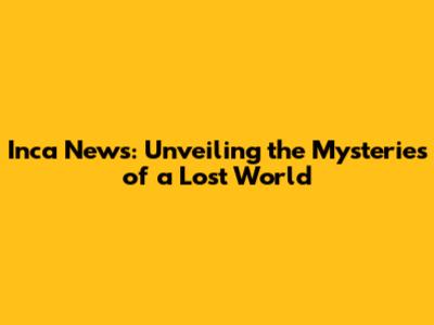Inca News: Unveiling the Mysteries of a Lost World