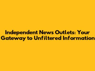 Independent News Outlets: Your Gateway to Unfiltered Information