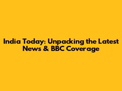 India Today: Unpacking the Latest News & BBC Coverage