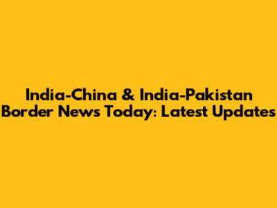India-China & India-Pakistan Border News Today: Latest Updates