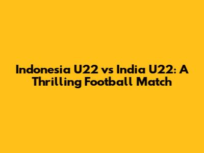 Indonesia U22 vs India U22: A Thrilling Football Match
