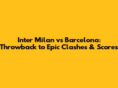 Inter Milan vs Barcelona: Throwback to Epic Clashes & Scores