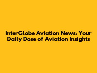 InterGlobe Aviation News: Your Daily Dose of Aviation Insights