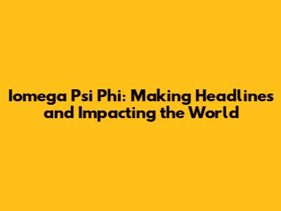 Iomega Psi Phi: Making Headlines and Impacting the World