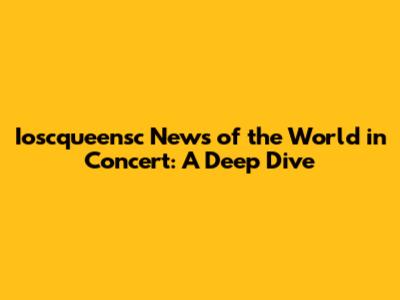 Ioscqueensc News of the World in Concert: A Deep Dive