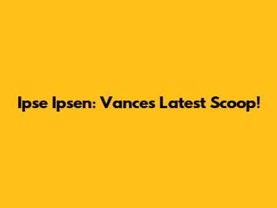 Ipse Ipsen: Vance's Latest Scoop!