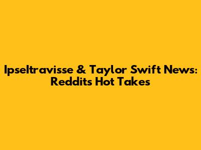 IpseItravisse & Taylor Swift News: Reddit's Hot Takes