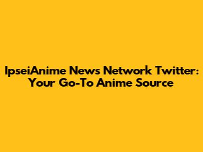 IpseiAnime News Network Twitter: Your Go-To Anime Source