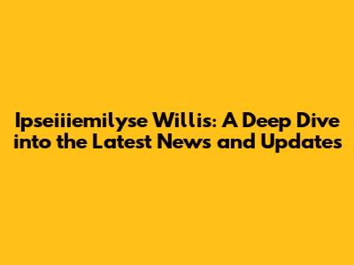 Ipseiiiemilyse Willis: A Deep Dive into the Latest News and Updates