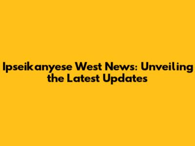 Ipseikanyese West News: Unveiling the Latest Updates