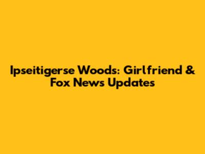 Ipseitigerse Woods: Girlfriend & Fox News Updates