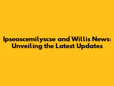 Ipseoscemilyscse and Willis News: Unveiling the Latest Updates