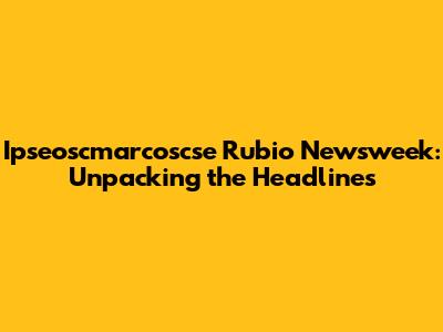 Ipseoscmarcoscse Rubio Newsweek: Unpacking the Headlines