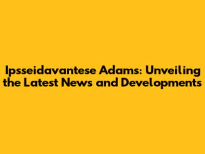 Ipsseidavantese Adams: Unveiling the Latest News and Developments