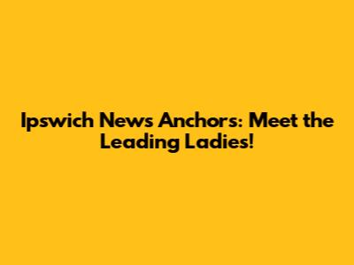 Ipswich News Anchors: Meet the Leading Ladies!