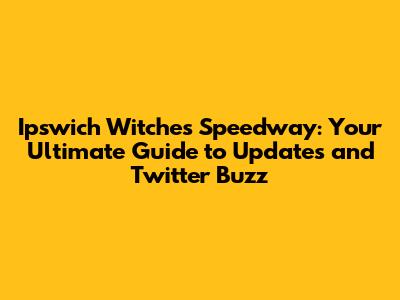 Ipswich Witches Speedway: Your Ultimate Guide to Updates and Twitter Buzz
