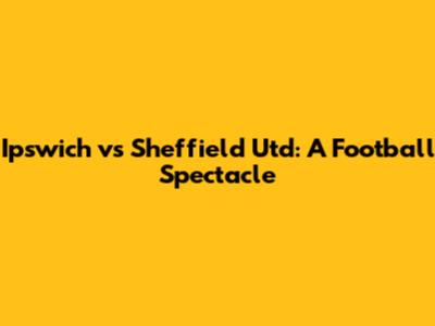 Ipswich vs Sheffield Utd: A Football Spectacle