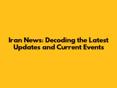 Iran News: Decoding the Latest Updates and Current Events
