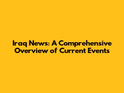 Iraq News: A Comprehensive Overview of Current Events