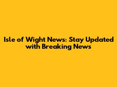 Isle of Wight News: Stay Updated with Breaking News