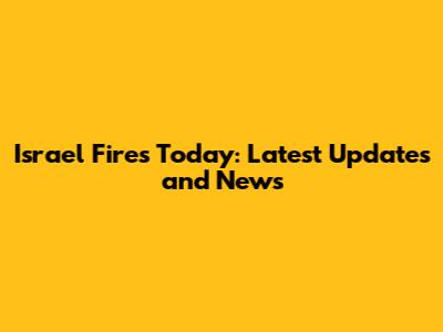 Israel Fires Today: Latest Updates and News