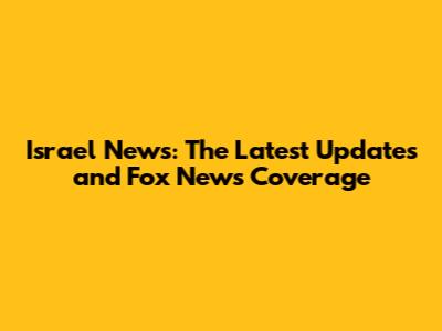 Israel News: The Latest Updates and Fox News Coverage