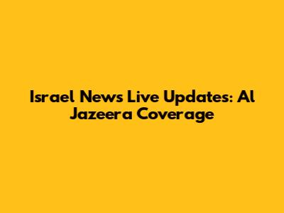 Israel News Live Updates: Al Jazeera Coverage