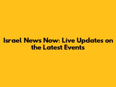 Israel News Now: Live Updates on the Latest Events