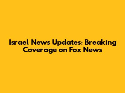 Israel News Updates: Breaking Coverage on Fox News