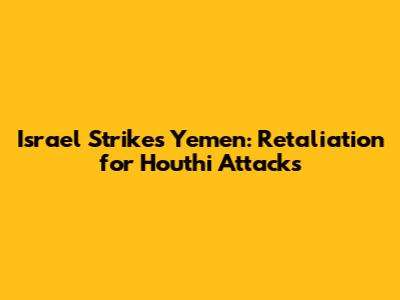 Israel Strikes Yemen: Retaliation for Houthi Attacks