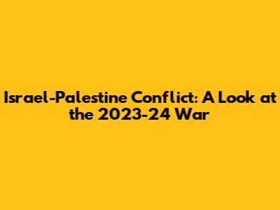 Israel-Palestine Conflict: A Look at the 2023-24 War