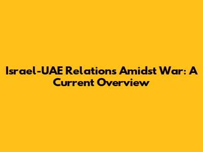 Israel-UAE Relations Amidst War: A Current Overview