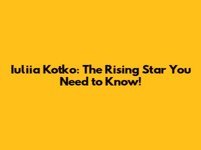 Iuliia Kotko: The Rising Star You Need to Know!