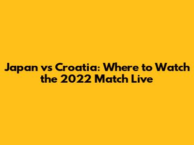 Japan vs Croatia: Where to Watch the 2022 Match Live