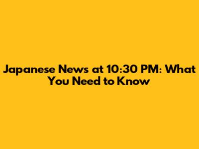 Japanese News at 10:30 PM: What You Need to Know