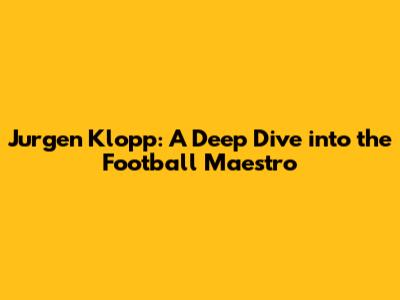 Jurgen Klopp: A Deep Dive into the Football Maestro