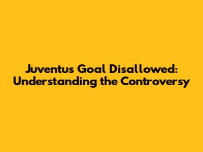 Juventus Goal Disallowed: Understanding the Controversy