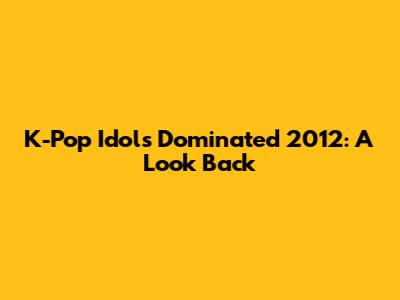 K-Pop Idols Dominated 2012: A Look Back