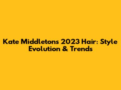 Kate Middleton's 2023 Hair: Style Evolution & Trends