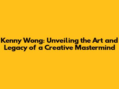 Kenny Wong: Unveiling the Art and Legacy of a Creative Mastermind