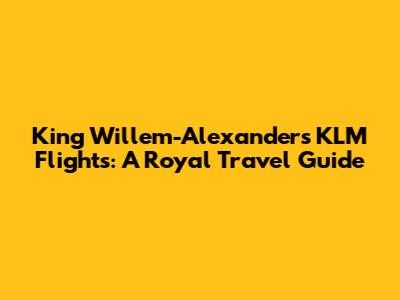 King Willem-Alexander's KLM Flights: A Royal Travel Guide