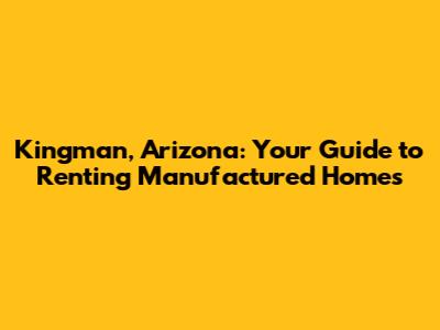 Kingman, Arizona: Your Guide to Renting Manufactured Homes