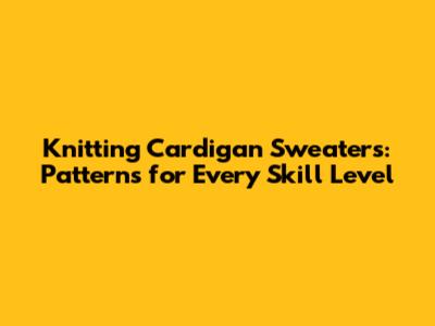 Knitting Cardigan Sweaters: Patterns for Every Skill Level