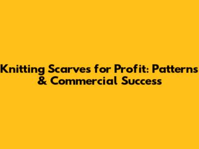 Knitting Scarves for Profit: Patterns & Commercial Success