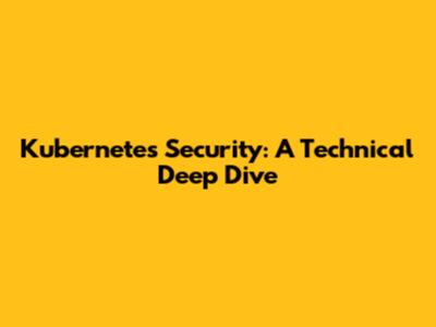 Kubernetes Security: A Technical Deep Dive