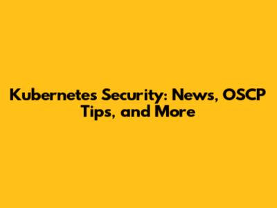 Kubernetes Security: News, OSCP Tips, and More
